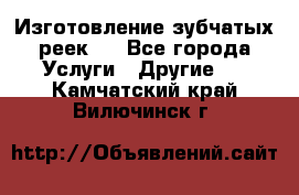 Изготовление зубчатых реек . - Все города Услуги » Другие   . Камчатский край,Вилючинск г.